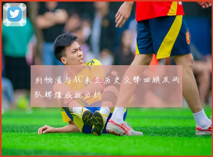 利物浦与AC米兰历史交锋回顾及两队辉煌成就分析