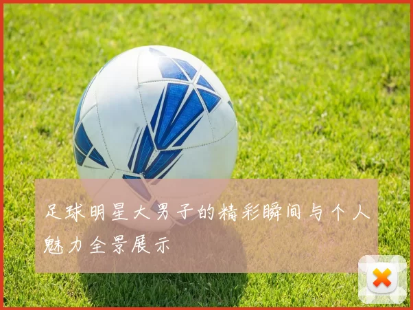 足球明星大男子的精彩瞬间与个人魅力全景展示