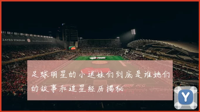 足球明星的小迷妹们到底是谁她们的故事和追星经历揭秘