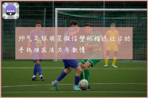 帅气足球明星微信壁纸精选让你的手机焕发活力与激情