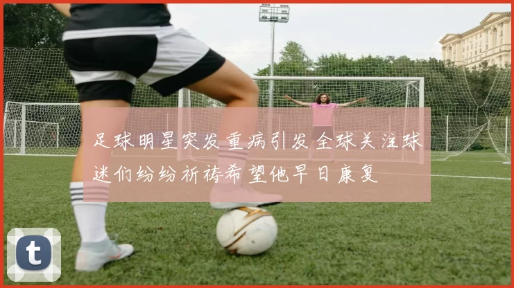 足球明星突发重病引发全球关注球迷们纷纷祈祷希望他早日康复