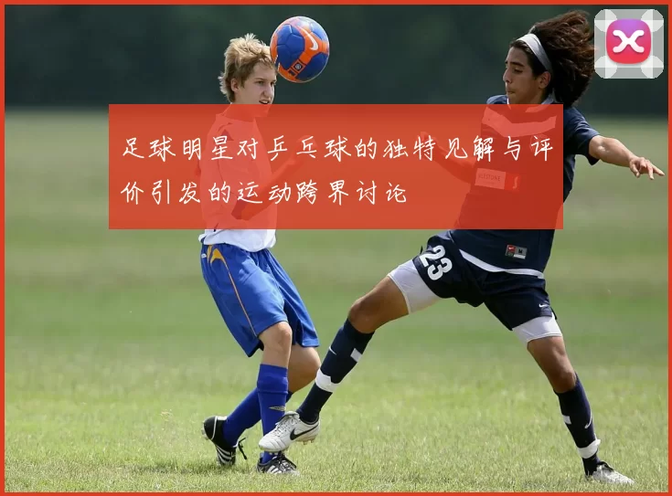 足球明星对乒乓球的独特见解与评价引发的运动跨界讨论