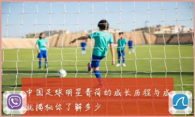 中国足球明星青荷的成长历程与成就揭秘你了解多少