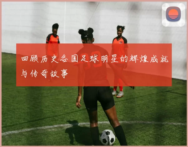 回顾历史各国足球明星的辉煌成就与传奇故事