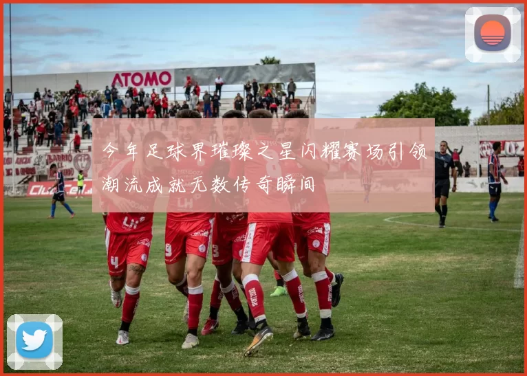 今年足球界璀璨之星闪耀赛场引领潮流成就无数传奇瞬间
