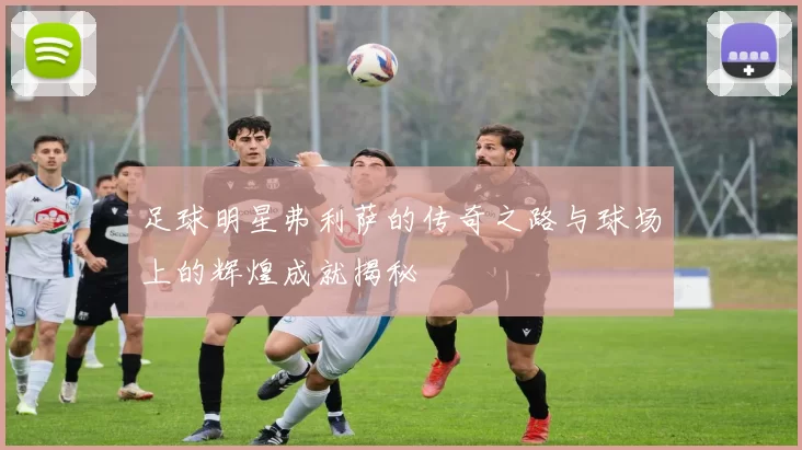 足球明星弗利萨的传奇之路与球场上的辉煌成就揭秘