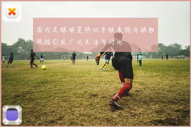国内足球明星热议李铁表现与执教风格引发广泛关注与讨论