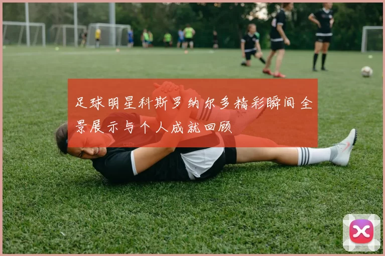 足球明星科斯罗纳尔多精彩瞬间全景展示与个人成就回顾