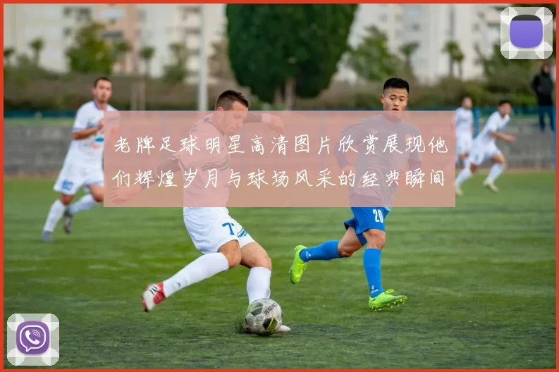 老牌足球明星高清图片欣赏展现他们辉煌岁月与球场风采的经典瞬间