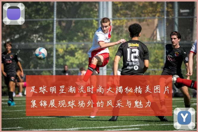 足球明星潮流时尚大揭秘精美图片集锦展现球场外的风采与魅力