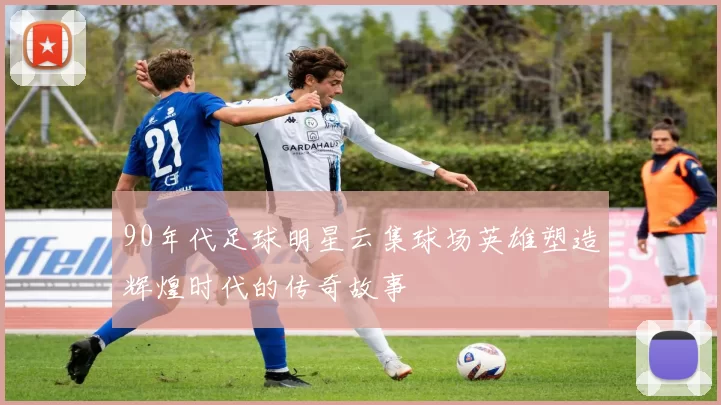 90年代足球明星云集球场英雄塑造辉煌时代的传奇故事