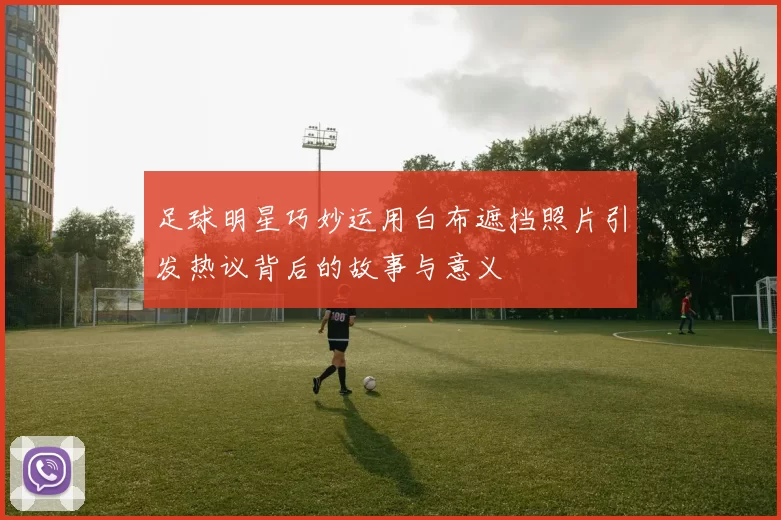 足球明星巧妙运用白布遮挡照片引发热议背后的故事与意义