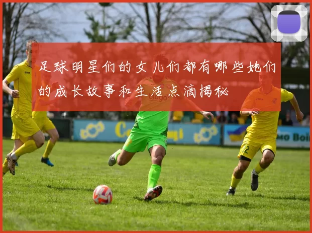 足球明星们的女儿们都有哪些她们的成长故事和生活点滴揭秘