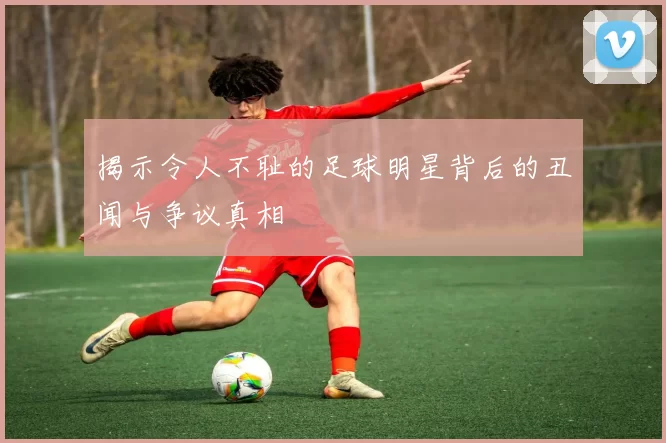 揭示令人不耻的足球明星背后的丑闻与争议真相