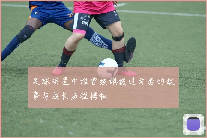 足球明星中谁曾经佩戴过牙套的故事与成长历程揭秘