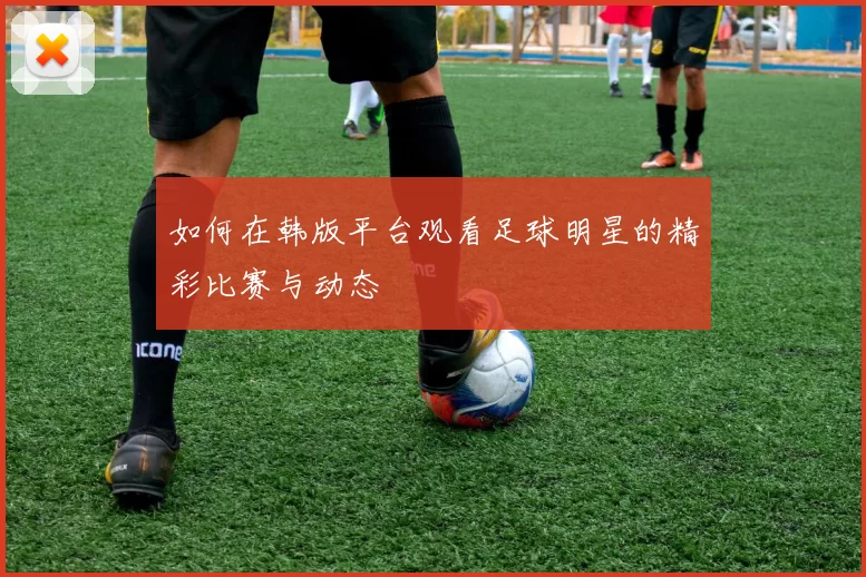 如何在韩版平台观看足球明星的精彩比赛与动态