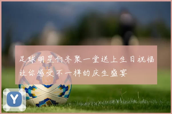 足球明星们齐聚一堂送上生日祝福让你感受不一样的庆生盛宴