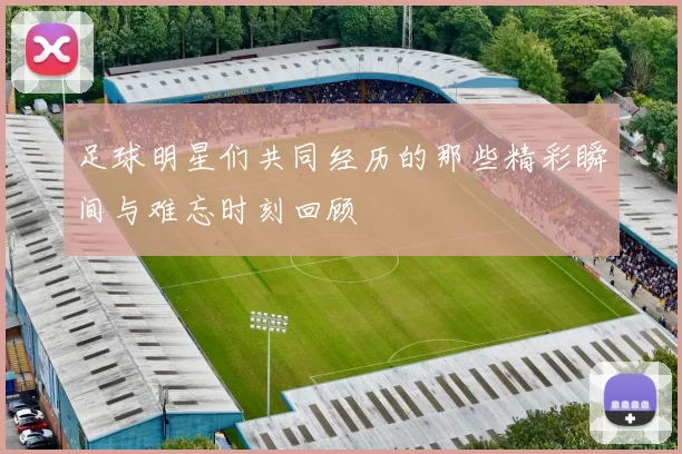 足球明星们共同经历的那些精彩瞬间与难忘时刻回顾