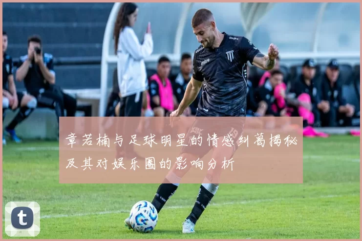 章若楠与足球明星的情感纠葛揭秘及其对娱乐圈的影响分析