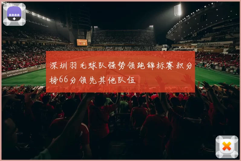 深圳羽毛球队强势领跑锦标赛积分榜66分领先其他队伍