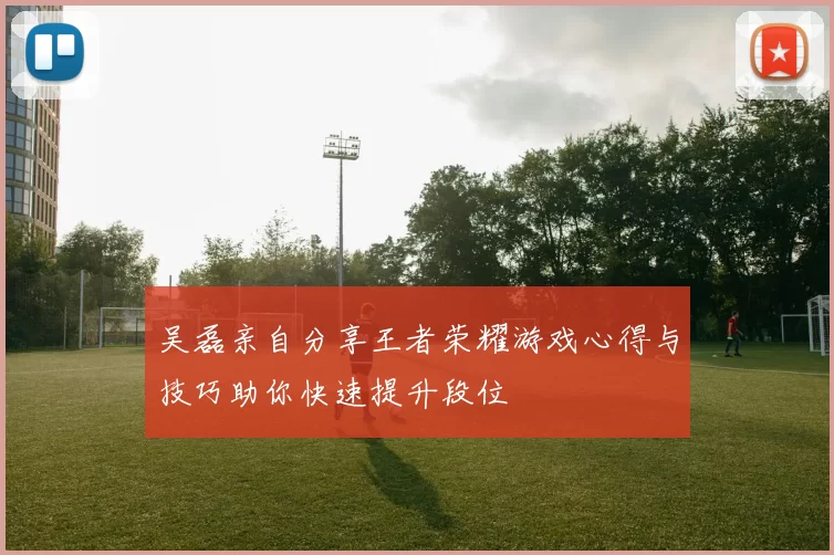 吴磊亲自分享王者荣耀游戏心得与技巧助你快速提升段位