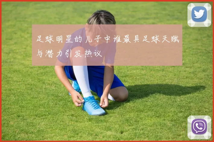 足球明星的儿子中谁最具足球天赋与潜力引发热议