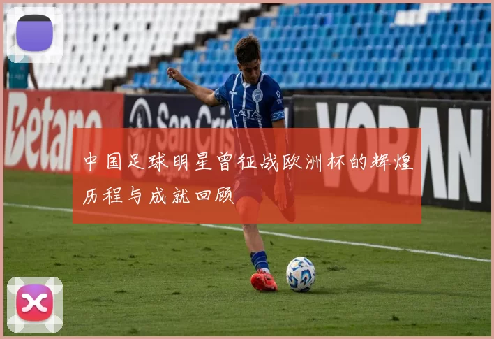 中国足球明星曾征战欧洲杯的辉煌历程与成就回顾