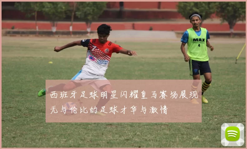 西班牙足球明星闪耀皇马赛场展现无与伦比的足球才华与激情