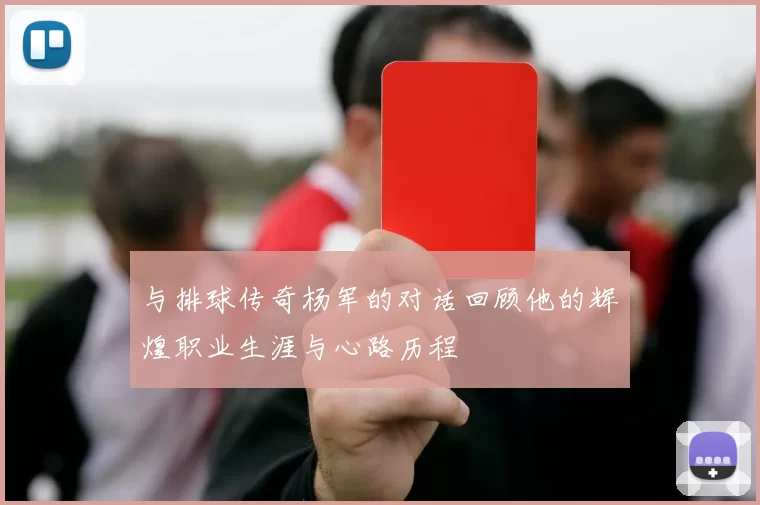 与排球传奇杨军的对话回顾他的辉煌职业生涯与心路历程