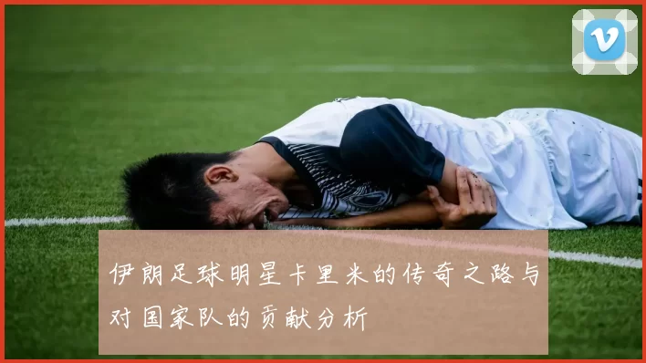 伊朗足球明星卡里米的传奇之路与对国家队的贡献分析