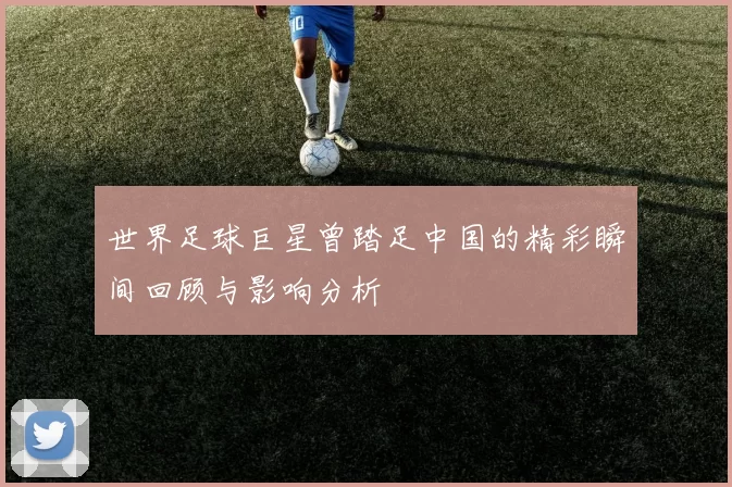 世界足球巨星曾踏足中国的精彩瞬间回顾与影响分析