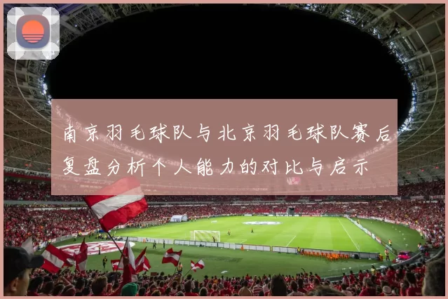 南京羽毛球队与北京羽毛球队赛后复盘分析个人能力的对比与启示