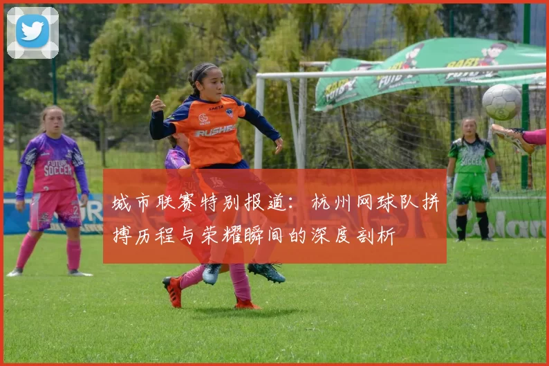 城市联赛特别报道：杭州网球队拼搏历程与荣耀瞬间的深度剖析
