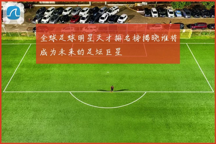 全球足球明星天才排名榜揭晓谁将成为未来的足坛巨星
