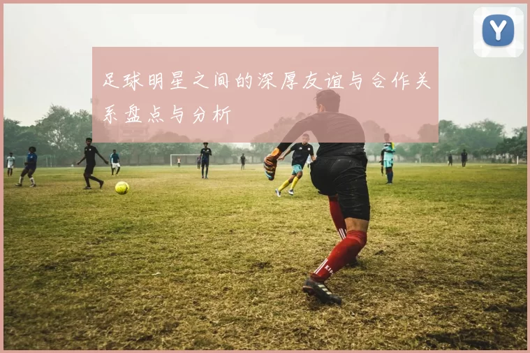 足球明星之间的深厚友谊与合作关系盘点与分析