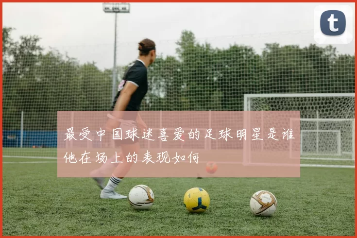 最受中国球迷喜爱的足球明星是谁他在场上的表现如何
