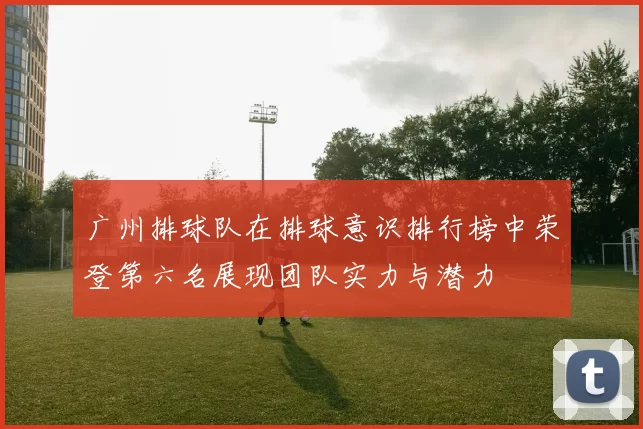 广州排球队在排球意识排行榜中荣登第六名展现团队实力与潜力