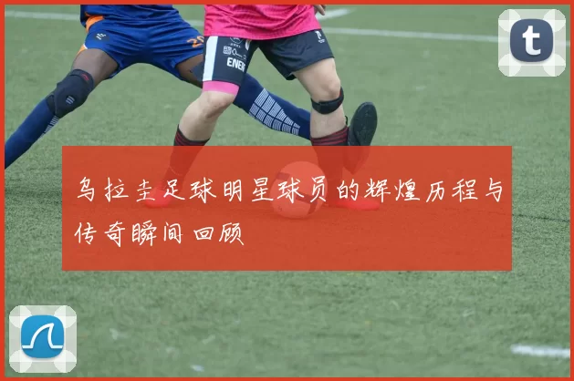 乌拉圭足球明星球员的辉煌历程与传奇瞬间回顾