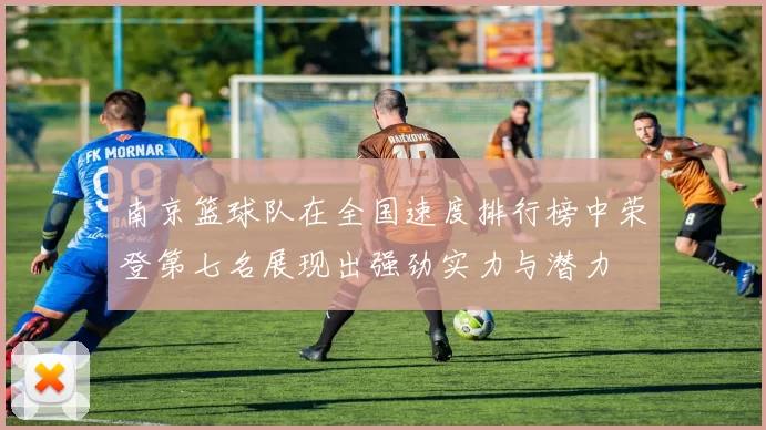 南京篮球队在全国速度排行榜中荣登第七名展现出强劲实力与潜力