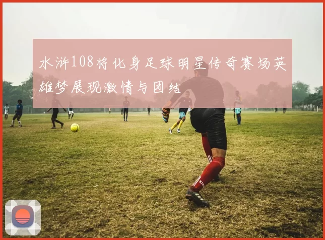 水浒108将化身足球明星传奇赛场英雄梦展现激情与团结