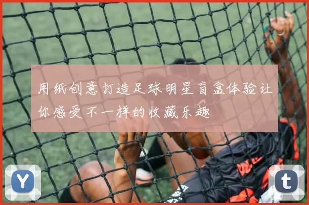 用纸创意打造足球明星盲盒体验让你感受不一样的收藏乐趣