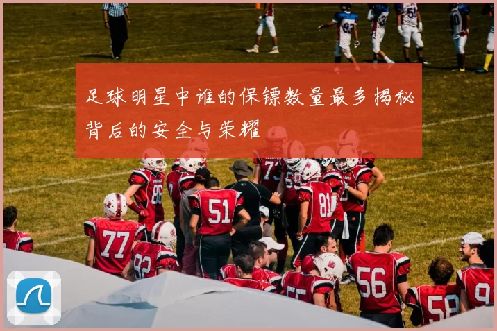 足球明星中谁的保镖数量最多揭秘背后的安全与荣耀