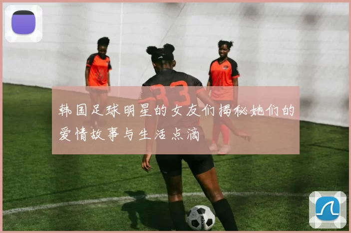 韩国足球明星的女友们揭秘她们的爱情故事与生活点滴