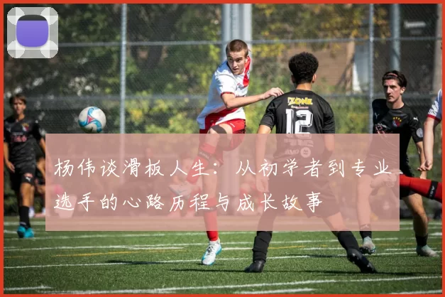 杨伟谈滑板人生：从初学者到专业选手的心路历程与成长故事
