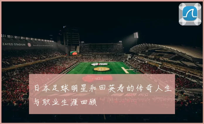 日本足球明星和田英寿的传奇人生与职业生涯回顾