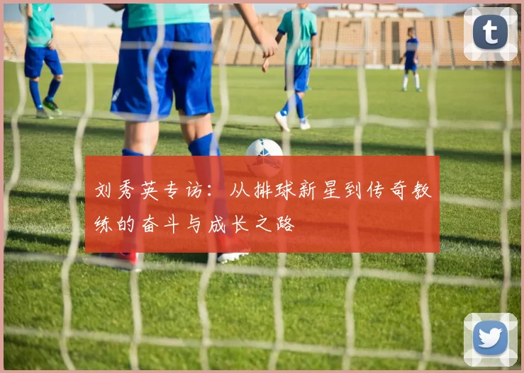 刘秀英专访：从排球新星到传奇教练的奋斗与成长之路