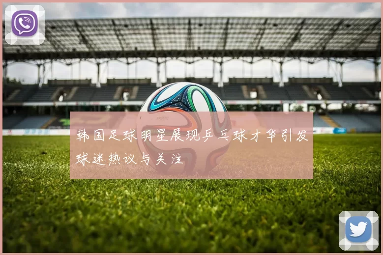 韩国足球明星展现乒乓球才华引发球迷热议与关注