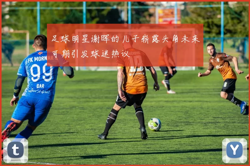 足球明星谢晖的儿子崭露头角未来可期引发球迷热议