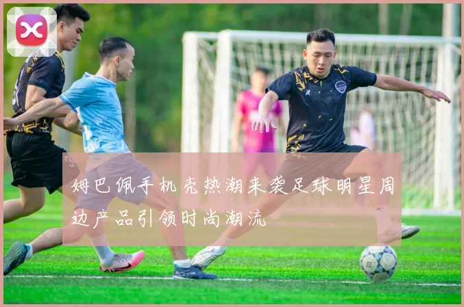 姆巴佩手机壳热潮来袭足球明星周边产品引领时尚潮流