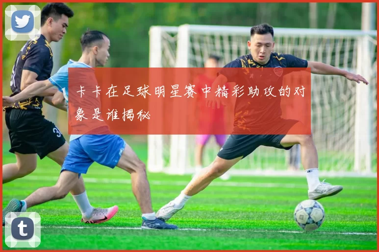 卡卡在足球明星赛中精彩助攻的对象是谁揭秘